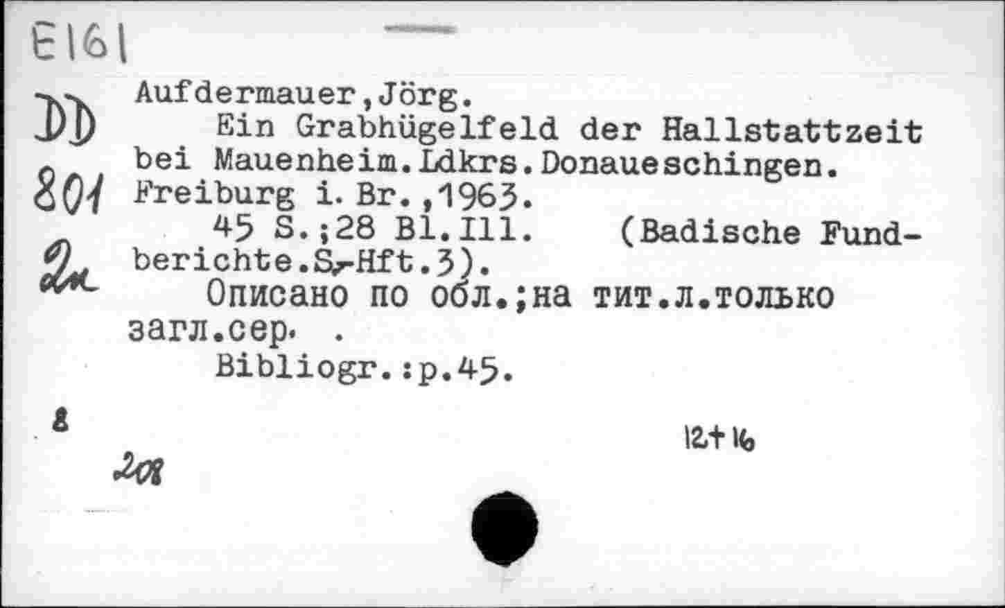 ﻿Є1GI
DD
Зої
Äc
Aufdermauer,Jörg.
Ein Grabhügelfeld der Hallstattzeit bei Mauenhe im.Ldkrs.Donaue schingen. Freiburg i. Br. ,1963.
45 S.;28 Bl.Ill. (Badische Fundberichte. Sj-Hft .3).
Описано по обл.;на тит.л.только загл.сер. .
Bibliogr.îp.45.
іг+ife